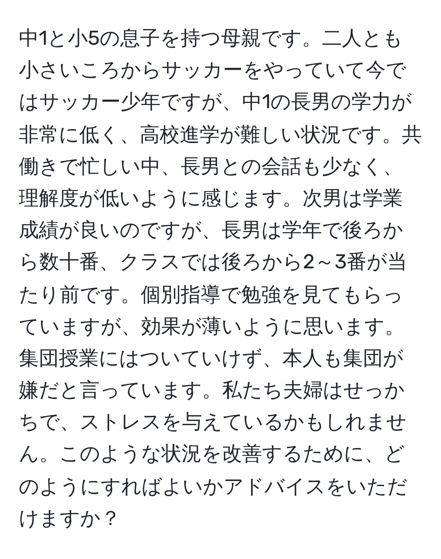 中1と小5の息子を持つ母親です。二人とも小さいころからサッカーをやっていて今ではサッカー少年ですが、中1の長男の学力が非常に低く、高校進学が難しい状況です。共働きで忙しい中、長男との会話も少なく、理解度が低いように感じます。次男は学業成績が良いのですが、長男は学年で後ろから数十番、クラスでは後ろから2～3番が当たり前です。個別指導で勉強を見てもらっていますが、効果が薄いように思います。集団授業にはついていけず、本人も集団が嫌だと言っています。私たち夫婦はせっかちで、ストレスを与えているかもしれません。このような状況を改善するために、どのようにすればよいかアドバイスをいただけますか？