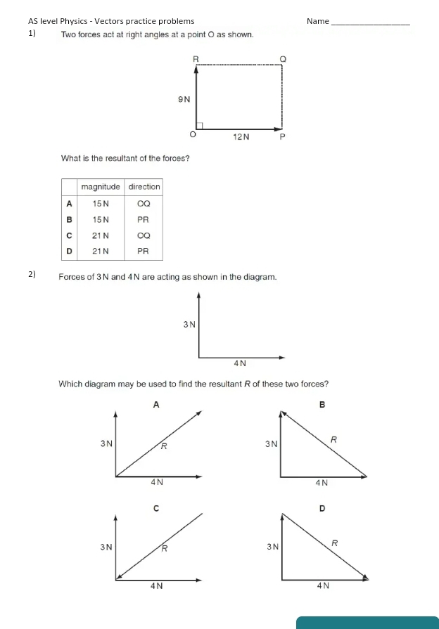 AS level Physics - Vectors practice problems Name_
1) Two forces act at right angles at a point O as shown.
What is the resultant of the forces?
2) Forces of 3N and 4N are acting as shown in the diagram.
3 N
4N
Which diagram may be used to find the resultant R of these two forces?
A
C