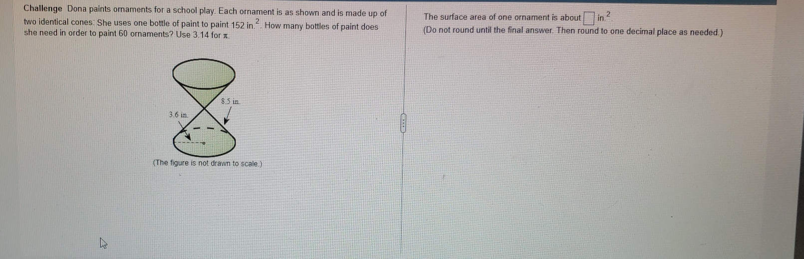 Challenge Dona paints ornaments for a school play. Each ornament is as shown and is made up of The surface area of one ornament is about □ in.^2.
two identical cones: She uses one bottle of paint to paint 152in.^2. How many bottles of paint does (Do not round until the final answer. Then round to one decimal place as needed.)
she need in order to paint 60 ornaments? Use 3.14 for π.
(The figure is not drawn to scale.)