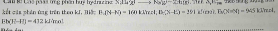 Cầu 8: Cho phân ứng phần huỷ hydrazine: N_2H_4(g)to N_2(g)+2H_2(g) , Tỉnh △ _rH_(298)^r te8 nãng lượng nen 
kết của phản ứng trên theo kJ. Biết: E_b(N-N)=160kJ/mol; E_b(N-H)=391kJ/mo ol;E_b(Nequiv N)=945 kJ/mol.
Eb(H-H)=432kJ/mol. 
Dón án: