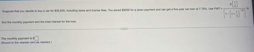 Suppose that you decide to buy a car for $30,635, including taxes and license fees. You saved $9000 for a down payment and can get a five-year car loan at 7.78%. Use PMT=frac P( r/n )[1-(1+ r/n )^-m]^10
find the monthly payment and the total interest for the loan. 
The monthly payment is $□. 
(Round to the nearest cent as needed.)