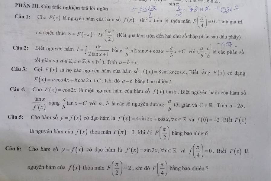 sin alpha ,valpha != kπ ,k∈ Z.
PHÀN III. Câu trắc nghiệm trả lời ngắn
Câu 1: Cho F(x) là nguyên hàm của hàm số f(x)=sin^2x trên R thỏa mãn F( π /4 )=0. Tính giá trị
của biểu thức S=F(-π )+2F( π /2 ) (Kết quả làm tròn đến hai chữ số thập phân sau dấu phầy)
Câu 2: Biết nguyên hàm I=∈t  dx/2tan x+1  bằng  a/b ln |2sin x+cos x|+ c/b x+C với ( a/b , c/b  là các phân số
tối giản và a∈ Z,c∈ Z,b∈ N^*). Tính a-b+c.
Câu 3: Gọi F(x) là họ các nguyên hàm của hàm số f(x)=8sin 3xcos x. Biết rằng F(x) có dạng
F(x)=acos 4x+bcos 2x+C. Khi đó a-b bằng bao nhiêu?
Câu 4: Cho F(x)=cos 2x là một nguyên hàm của hàm số f(x).tan x. Biết nguyên hàm của hàm số
 tan x/f'(x)  dạng  a/b tan x+C với a , b là các số nguyên dương,  a/b  tối giản và C∈ R. Tính a-2b.
Câu 5: Cho hàm số y=f(x) có đạo hàm là f'(x)=4sin 2x+cos x,forall x∈ R và f(0)=-2. Biết F(x)
là nguyên hàm của f(x) thỏa mãn F(π )=3 , khi đó F( π /2 ) bằng bao nhiêu?
Câu 6: Cho hàm số y=f(x) có đạo hàm là f'(x)=sin 2x,forall x∈ R và f( π /4 )=0. Biết F(x) là
nguyên hàm của f(x) thỏa mãn F( π /2 )=2 , khi đó F( π /4 ) bằng bao nhiêu ?