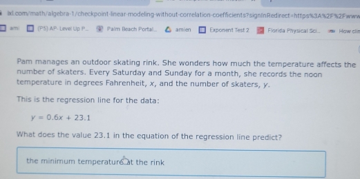 ami (P5) AP- Level Up P... Palm Beach Portal amien Exponent Test 2 Florida Physical Sci... How clir 
Pam manages an outdoor skating rink. She wonders how much the temperature affects the 
number of skaters. Every Saturday and Sunday for a month, she records the noon 
temperature in degrees Fahrenheit, x, and the number of skaters, y. 
This is the regression line for the data:
y=0.6x+23.1
What does the value 23.1 in the equation of the regression line predict? 
the minimum temperature at the rink