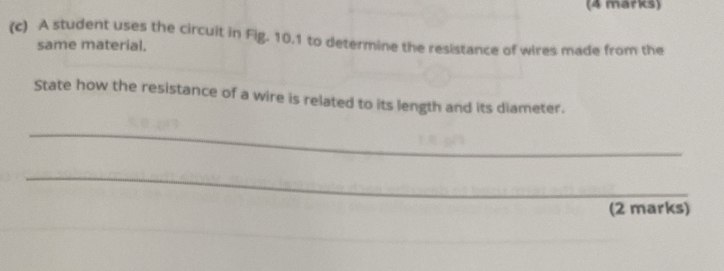 A student uses the circuit in Fig. 10.1 to determine the resistance of wires made from the 
same material. 
State how the resistance of a wire is related to its length and its diameter. 
_ 
_ 
(2 marks)