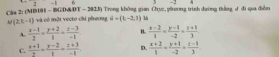 2 -1 6 3 -2 4
Câu 2: (MĐ101 - BGD&DT - 2023) Trong không gian Oxyz, phương trình đường thẳng đi qua điểm
M(2;l;-l) và cô một vectơ chỉ phương vector u=(1;-2;3) là
B.
A.  (x-1)/2 = (y+2)/1 = (z-3)/-1 .  (x-2)/1 = (y-1)/-2 = (z+1)/3 .
D.
C.  (x+1)/2 = (y-2)/1 = (z+3)/-1 .  (x+2)/1 = (y+1)/-2 = (z-1)/3 .