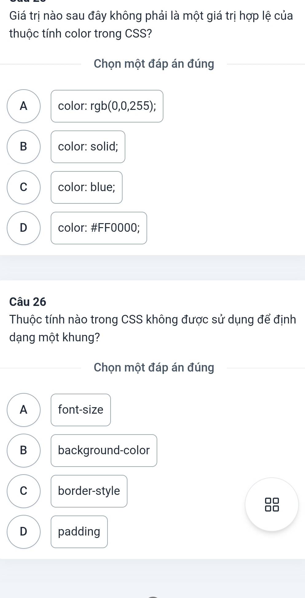 Giá trị nào sau đây không phải là một giá trị hợp lệ của
thuộc tính color trong CSS?
Chọn một đáp án đúng
A color: rgb(0,0,255)
B color: solid;
C color: blue;
D color: # FF0000;
Câu 26
Thuộc tính nào trong CSS không được sử dụng để định
dạng một khung?
Chọn một đáp án đúng
A font-size
B background-color
C border-style
□□
10
D padding