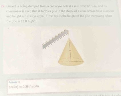 Gravel is being dumped from a conveyor belt at a rate of 30ft^2/min , and its
coarseness is such that it forms a pile in the shape of a cone whose base diameter
and height are always equal. How fast is the height of the pile increasing when
the pile is 10 ft high?
Answer +
6/ (5π )approx 0.38ft/min