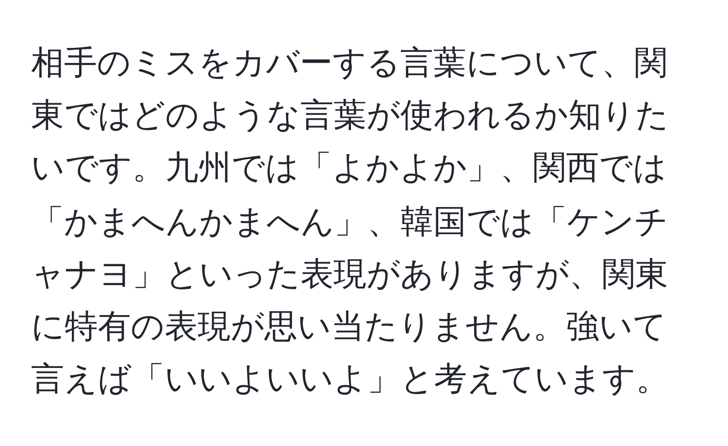 相手のミスをカバーする言葉について、関東ではどのような言葉が使われるか知りたいです。九州では「よかよか」、関西では「かまへんかまへん」、韓国では「ケンチャナヨ」といった表現がありますが、関東に特有の表現が思い当たりません。強いて言えば「いいよいいよ」と考えています。