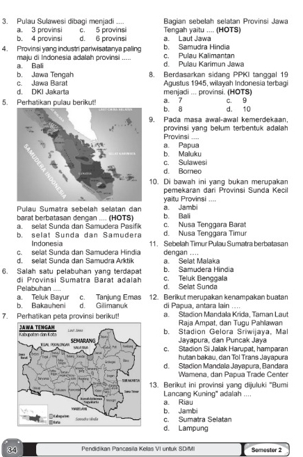 Pulau Sulawesi dibagi menjadi .... Bagian sebelah selatan Provinsi Jawa
a. 3 provinsi c. 5 provinsi Tengah yaitu .... (HOTS)
b. 4 provinsi d. 6 provinsi a. Laut Jawa
4. Provinsi yang industri pariwisatanya paling c. Pulau Kalimantan b. Samudra Hindia
maju di Indonesia adalah provinsi .....
a. Bali d. Pulau Karimun Jawa
b. Jawa Tengah 8. Berdasarkan sidang PPKI tanggal 19
c. Jawa Barat Agustus 1945, wilayah Indonesia terbagi
d. DKI Jakarta menjadi ... provinsi. (HOTS)
a. 7
5. Perhatikan pulau berikut! b. 8 d. 10 c. 9
9. Pada masa awal-awal kemerdekaan,
provinsi yang belum terbentuk adalah 
Provinsi ....
a. Papua
b. Maluku
c. Sulawesi
d. Borneo
10. Di bawah ini yang bukan merupakan
pemekaran dari Provinsi Sunda Kecil
yaitu Provinsi ....
Pulau Sumatra sebelah selatan dan a. Jambi
barat berbatasan dengan .... (HOTS) b. Bali
a. selat Sunda dan Samudera Pasifik c. Nusa Tenggara Barat
b. selat Sunda dan Samudera d. Nusa Tenggara Timur
Indonesia 11. Sebelah Timur Pulau Sumatra berbatasan
c. selat Sunda dan Samudera Hindia dengan ....
d. selat Sunda dan Samudra Arktik a. Selat Malaka
6. Salah satu pelabuhan yang terdapat c. Teluk Benggala b. Samudera Hindia
di Provinsi Sumatra Barat adalah
Pelabuhan .... d. Selat Sunda
a. Teluk Bayur c. Tanjung Emas 12. Berikut merupakan kenampakan buatan
b. Bakauheni d. Gilimanuk di Papua, antara lain ....
7. Perhatikan peta provinsi berikut! a. Stadion Mandala Krida, Taman Laut
Raja Ampat, dan Tugu Pahlawan
b. Stadion Gelora Sriwijaya, Mal
Jayapura, dan Puncak Jaya
c. Stadion Si Jalak Harupat, hamparan
hutan bakau, dan Tol Trans Jayapura
d. Stadion Mandala Jayapura, Bandara
Wamena, dan Papua Trade Center
13. Berikut ini provinsi yang dijuluki "Bumi
Lancang Kuning' adalah ....
a. Riau
b. Jambi
c. Sumatra Selatan
d. Lampung
34 Pendidikan Pancasila Kelas VI untuk SD/MI Semester 2