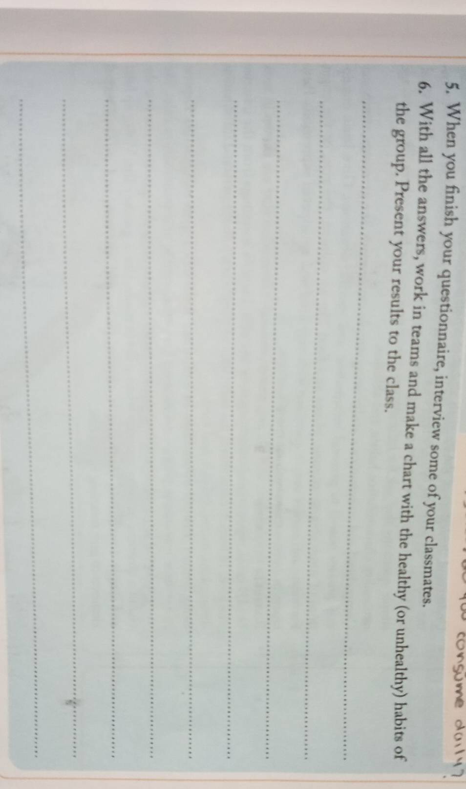 When you finish your questionnaire, interview some of your classmates. 
6. With all the answers, work in teams and make a chart with the healthy (or unhealthy) habits of 
the group. Present your results to the class. 
_ 
_ 
_ 
_ 
_ 
_ 
_ 
_ 
_