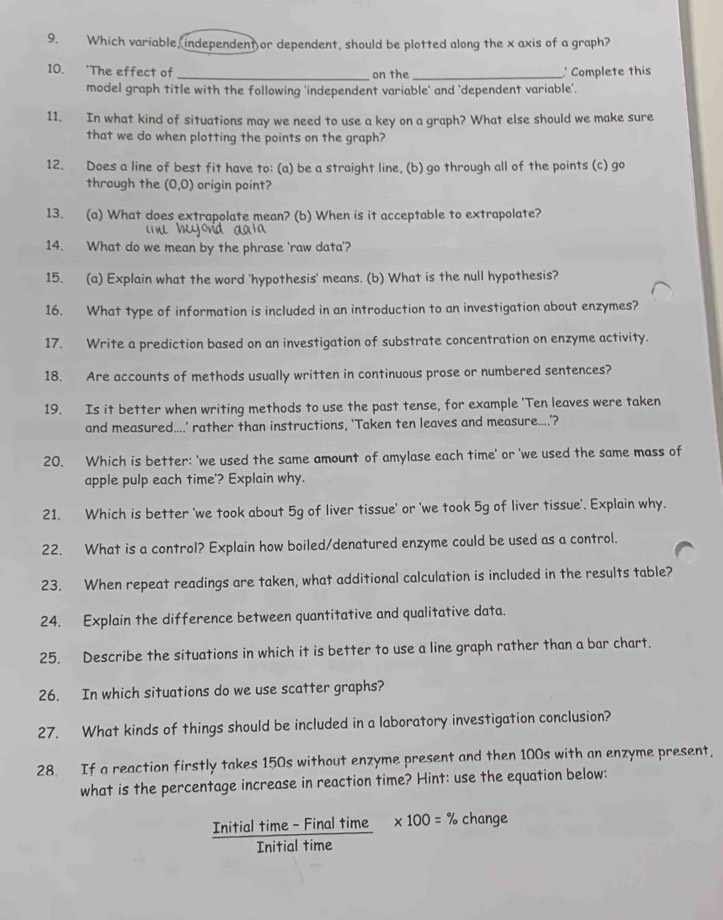 Which variable, independent or dependent, should be plotted along the x axis of a graph?
10. 'The effect of _on the _' Complete this
model graph title with the following 'independent variable' and 'dependent variable'.
11. In what kind of situations may we need to use a key on a graph? What else should we make sure
that we do when plotting the points on the graph?
12. Does a line of best fit have to: (a) be a straight line, (b) go through all of the points (c) go
through the (0,0) origin point?
13. (a) What does extrapolate mean? (b) When is it acceptable to extrapolate?
14. What do we mean by the phrase 'raw data'?
15. (a) Explain what the word 'hypothesis' means. (b) What is the null hypothesis?
16. What type of information is included in an introduction to an investigation about enzymes?
17. Write a prediction based on an investigation of substrate concentration on enzyme activity.
18. Are accounts of methods usually written in continuous prose or numbered sentences?
19. Is it better when writing methods to use the past tense, for example 'Ten leaves were taken
and measured....' rather than instructions, 'Taken ten leaves and measure....'?
20. Which is better: 'we used the same amount of amylase each time' or 'we used the same mass of
apple pulp each time'? Explain why.
21. Which is better 'we took about 5g of liver tissue' or 'we took 5g of liver tissue'. Explain why.
22. What is a control? Explain how boiled/denatured enzyme could be used as a control.
23. When repeat readings are taken, what additional calculation is included in the results table?
24. Explain the difference between quantitative and qualitative data.
25. Describe the situations in which it is better to use a line graph rather than a bar chart.
26. In which situations do we use scatter graphs?
27. What kinds of things should be included in a laboratory investigation conclusion?
28 If a reaction firstly takes 150s without enzyme present and then 100s with an enzyme present,
what is the percentage increase in reaction time? Hint: use the equation below:
Initial time - Final time * 100=% change
Initial time