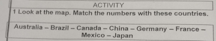 ACTIVITY 
1 Look at the map. Match the numbers with these countries. 
Australia - Brazil - Canada - China - Germany - France - 
Mexico - Japan