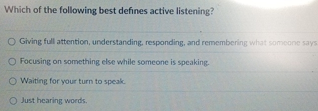 Which of the following best defínes active listening?
Giving full attention, understanding, responding, and remembering what someone says
Focusing on something else while someone is speaking.
Waiting for your turn to speak.
Just hearing words.