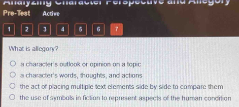 Analyziny Cnaracter Ferspecuve and Allegory
Pre-Test Active
1 2 3 4 5 6 7
What is allegory?
a character's outlook or opinion on a topic
a character’s words, thoughts, and actions
the act of placing multiple text elements side by side to compare them
the use of symbols in fiction to represent aspects of the human condition