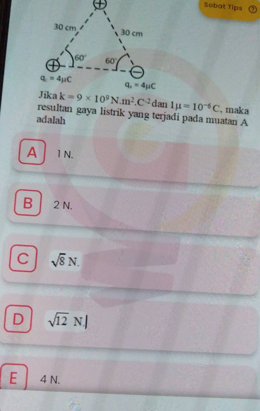 Sobat Tips
k=9* 10^9N.m^2.C^(-2)dan1mu =10^(-6)C , maka
resultan gaya listrik yang terjadi pada muatan A
adalah
A 1 N.
B 2 N.
C sqrt(8)N.
D sqrt(12)N.)
E 4 N.