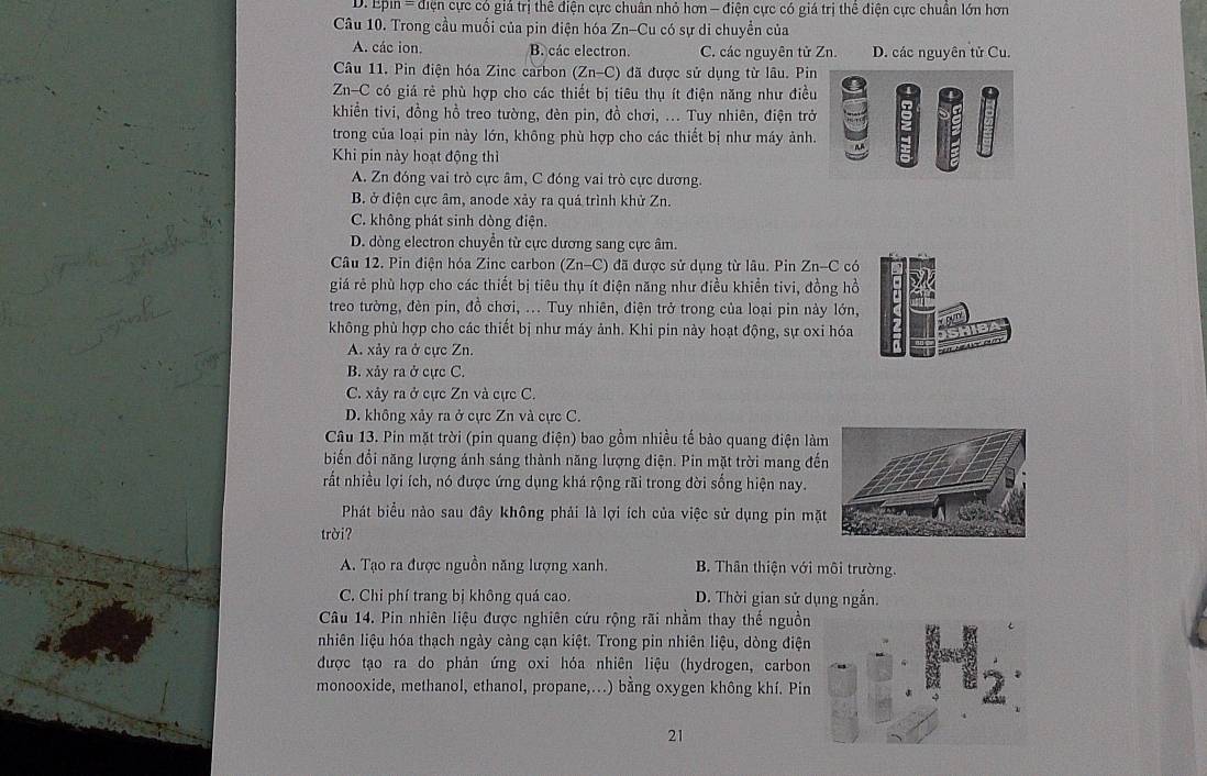 D. Epin = điện cực có giả trị thê điện cực chuân nhỏ hơn - điện cực có giá trị thể điện cực chuân lớn hơn
Câu 10. Trong cầu muối của pin điện hóa Zn-Cu có sự di chuyển của
A. các ion. B. các electron. C. các nguyên tử Zn. D. các nguyên tử Cu.
Câu 11. Pin điện hóa Zinc carbon (Zn-C) đã được sử dụng từ lâu. Pin
Zn-C có giá rẻ phù hợp cho các thiết bị tiêu thụ ít điện năng như điều
khiền tivi, đồng hồ treo tường, đèn pin, đồ chơi, ... Tuy nhiên, điện trở
trong của loại pin này lớn, không phù hợp cho các thiết bị như máy ảnh.
Khi pin này hoạt động thì
A. Zn đóng vai trò cực âm, C đóng vai trò cực dương.
B. ở điện cực âm, anode xảy ra quá trình khử Zn.
C. không phát sinh dòng điện.
D. dòng electron chuyển từ cực dương sang cực âm.
Câu 12. Pin điện hóa Zinc carbon (Zn-C) đã được sử dụng từ lâu. Pin Zn-C có
giá rẻ phù hợp cho các thiết bị tiêu thụ ít điện năng như điều khiển tivi, đồng hồ
treo tường, đèn pin, đồ chơi, ... Tuy nhiên, điện trở trong của loại pin này lớn,
không phù hợp cho các thiết bị như máy ảnh. Khi pin này hoạt động, sự oxi hóa
A. xảy ra ở cực Zn.
B. xảy ra ở cực C.
C. xảy ra ở cực Zn và cực C.
D. không xảy ra ở cực Zn và cực C.
Câu 13. Pin mặt trời (pin quang điện) bao gồm nhiều tế bảo quang điện làm
biến đổi năng lượng ánh sáng thành năng lượng điện. Pin mặt trời mang đế
rất nhiều lợi ích, nó được ứng dụng khá rộng rãi trong đời sống hiện nay.
Phát biểu nào sau đây không phải là lợi ích của việc sử dụng pin mặt
trời?
A. Tạo ra được nguồn năng lượng xanh.  B. Thân thiện với môi trường.
C. Chi phí trang bị không quá cao. D. Thời gian sử dụng ngắn.
Câu 14. Pin nhiên liệu được nghiên cứu rộng rãi nhằm thay thế nguồn
nhiên liệu hóa thạch ngày càng cạn kiệt. Trong pin nhiên liệu, dòng điện
được tạo ra do phản ứng oxi hóa nhiên liệu (hydrogen, carbon
monooxide, methanol, ethanol, propane,...) bằng oxygen không khí. Pin
21