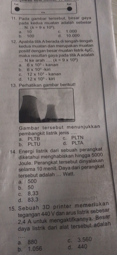 Pada gambar tersebut, besar gaya
pada kedua muatan adalah sebesar 
N. (k=9* 10°endpmatrix .
a. 10 c、 1.000
b. 100 d. 10.000
12. Apabila titik A berada di tengah-tengah
kedua muatan dan merupakan muatan
positif dengan besar muatan listrik 4μC,
maka resultan gaya pada titik A adalah
... N ke arah .... (k=9* 10^9)
a. 6* 10^3-k anan
b. 6* 10^3-kiri
C. 12* 10^3-kanan
d. 12* 10^3-kiri
13. Perhatikan gambar berikut!
Gambar tersebut menunjukkan
pembangkit listrik jenis ....
a. PLTB c. PLTN
b. PLTU d. PLTA
14. Energi listrik dari sebuah perangkat
diketahui menghabiskan hingga 5000
Joule. Perangkat tersebut dinyalakan
selama 10 menit. Daya dari perangkat
tersebut adalah ... Watt.
a. 500
b. 50
c. 8,33
d. 83,3
15. Sebuah 3D printer memerlukan
tegangan 440 V dan arus listrik sebesar
2,4 A untuk mengaktifkannya. Besar
daya listrik dari alat tersebut adalah
…
a. 880 c. 3.560
b. 1.056 d. 440