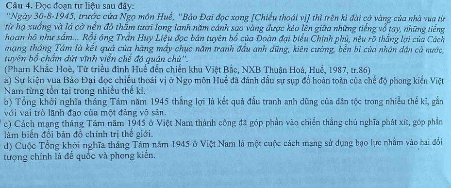 Đọc đoạn tư liệu sau đây: 
'Ngày 30 -8-1945, trước cửa Ngọ môn Huế, “Bảo Đại đọc xong [Chiếu thoái vị] thì trên kì đài cờ vàng của nhà vua từ 
từ hạ xuống và lá cờ nền đỏ thắm tươi long lanh năm cánh sao vàng được kéo lên giữa những tiếng vỗ tay, những tiếng 
hoan hô như sấm... Rồi ông Trần Huy Liệu đọc bản tuyên bố của Đoàn đại biểu Chính phủ, nêu rõ thắng lợi của Cách 
mạng tháng Tám là kết quả của hàng mấy chục năm tranh đấu anh dũng, kiên cường, bền bi của nhân dân cả nước, 
tuyên bố chấm dứt vĩnh viễn chế độ quân chủ''. 
(Phạm Khắc Hoè, Từ triều đình Huế đến chiến khu Việt Bắc, NXB Thuận Hoá, Huế, 1987, tr.86) 
a) Sự kiện vua Bảo Đại đọc chiếu thoái vị ở Ngọ môn Huế đã đánh dấu sự sụp đổ hoàn toàn của chế độ phong kiến Việt 
Nam từng tồn tại trong nhiều thế ki. 
b) Tổng khởi nghĩa tháng Tám năm 1945 thắng lợi là kết quả đấu tranh anh dũng của dân tộc trong nhiều thế ki, gắn 
với vai trò lãnh đạo của một đảng vô sản. 
c) Cách mạng tháng Tám năm 1945 ở Việt Nam thành công đã góp phần vào chiến thắng chủ nghĩa phát xít, góp phần 
làm biến đổi bản đồ chính trị thế giới. 
d) Cuộc Tổng khởi nghĩa tháng Tám năm 1945 ở Việt Nam là một cuộc cách mạng sử dụng bạo lực nhằm vào hai đổi 
tượng chính là đế quốc và phong kiến.