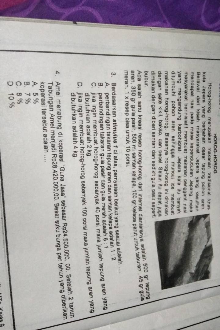 HOROG-HOROG
Horog-horog merupakan makanan tradisional khas
kota Jepara yang berbahan dasar tepung pohon aren.
Berawal dari kisah masyarakat Jepara yang kesulitan
mendapat nasi pada masa kependudukan Jepang, mak
masyarakat berinisiatif membuat makanan pengganti nas
yang mengandung karbohidrat. Jepara kala itu banya
ditumbuhi pohon aren sehingga muncul ide membu
makanan horog-horog. Biasanya horog-horog ini dimak
dengan sate kikil, bakso, dan pecel. Selain itu dapat ju
dimakan dengan diberi santan dan sedikit gula pasir sep
bubur.
Ada salah satu kreasi resep horog-horog dari internet diantaranya adalah 500 gr tepung
aren, 350 gr gula pasir, 500 ml santan kelapa, 100 gr kelapa parut untuk taburan , 45 gr gula
merah. 1 x resep bisa untuk 10 porsi.
3. Berdasarkan stimulus 1 di atas, pernyataan berikut yang sesuai adalah ...
A. perbandingan takaran tepung aren dan santan kelapa adalah 1:2
B. perbandingan takaran gula pasir dan gula merah adalah 6:1
C. jika ingin membuat horog-horog sebanyak 40 porsi maka jumlah tepung aren yang
dibutuhkan adalah 2 kg.
D. jika ingin membuat horog-horog sebanyak 100 porsi maka jumlah tepung aren yang
dibutuhkan adalah 4 kg.
4. Amel menabung di koperasi ''Guna Jasa'' sebesar Rp24.500.000, 00. Setelah 2 tahun
Tabungan Amel menjadi Rp28.420.000,00. Besar suku bunga per tahun yang diberikan
koperasi tersebut adalah ....
A. 5 %
B. 7 %
C. 8 %
D. 10 %