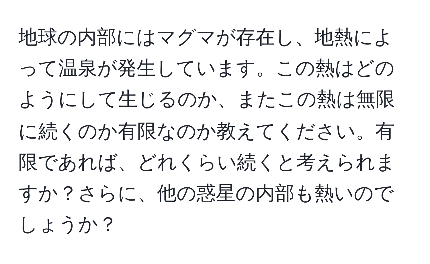 地球の内部にはマグマが存在し、地熱によって温泉が発生しています。この熱はどのようにして生じるのか、またこの熱は無限に続くのか有限なのか教えてください。有限であれば、どれくらい続くと考えられますか？さらに、他の惑星の内部も熱いのでしょうか？