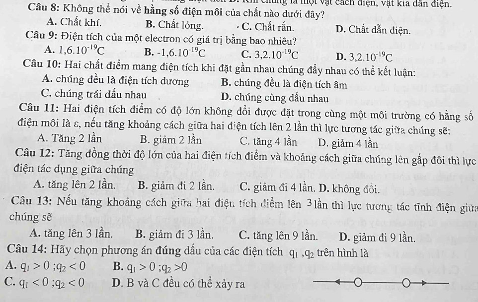 vhùng là một vật cách điện, vật kia dân điện.
Câu 8: Không thể nói về hằng số điện môi của chất nào dưới đây?
A. Chất khí. B. Chất lỏng. C. Chất rắn. D. Chất dẫn điện.
Câu 9: Điện tích của một electron có giá trị bằng bao nhiêu?
A. 1,6.10^(-19)C B. -1,6.10^(-19)C C. 3,2.10^(-19)C D. 3,2.10^(-19)C
Câu 10: Hai chất điểm mang điện tích khi đặt gần nhau chúng đẩy nhau có thể kết luận:
A. chúng đều là điện tích dương B. chúng đều là điện tích âm
C. chúng trái đầu nhau D. chúng cùng dấu nhau
Câu 11: Hai điện tích điểm có độ lớn không đổi được đặt trong cùng một môi trường có hằng số
điện môi là ε, nếu tăng khoảng cách giữa hai điện tích lên 2 lần thì lực tương tác giữa chúng sẽ:
A. Tăng 2 lần B. giảm 2 lần C. tăng 4 lần D. giảm 4 lần
Câu 12: Tăng đồng thời độ lớn của hai điện tích điểm và khoảng cách giữa chúng lên gấp đôi thì lực
điện tác dụng giữa chúng
A. tăng lên 2 lần. B. giảm đi 2 lần. C. giảm đi 4 lần. D. không đồi.
Câu 13: Nếu tăng khoảng cách giữa hai điệu tích điểm lên 3lần thì lực tương tác tĩnh điện giữa
chúng sẽ
A. tăng lên 3 lần. B. giảm đi 3 lần. C. tăng lên 9 lần. D. giảm đi 9 lần.
Câu 14: Hãy chọn phương án đúng dấu của các điện tích q_1,q_2 trên hình là
A. q_1>0;q_2<0</tex> B. q_1>0;q_2>0
C. q_1<0;q_2<0</tex> D. B và C đều có thể xảy ra