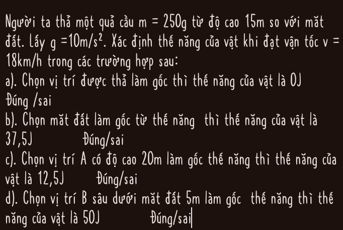 Người ta thả một quả cầu m=250g từ độ cao 15m so với mặt
đất. Lấy g=10m/s^2. Xác định thế năng của vật khi đạt vận tốc v=
18km/h trong các trường hợp sau:
a). Chọn vị trí được thả làm gốc thì thế năng của vật là OJ
Đúng /sai
b). Chọn mặt đất làm gốc từ thế năng thì thế năng của vật là
37,5J Đúng/sai
c). Chọn vị trí A có độ cao 20m làm gốc thế năng thì thế năng của
vật là 12,5J Đúng/sai
d). Chọn vị trí B sâu dưới mặt đất 5m làm gốc thế năng thì thế
năng của vật là 50J Đúng/sai|