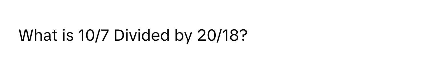 What is 10/7 Divided by 20/18?