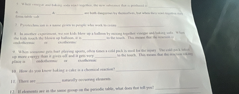 Whei vinegar and baking soda react together, the new substance that is produced is 
_ 
& 
6. __are both dangerous by themselves, but when they react together they 
for table salt 
7 Pyrotechnician is a naie given to people who work to create_ 
8. In another experiment, we see kids blow up a balloon by mixing together vinegar and baking soda. When 
the kids touch the blown up balloon, it is _to the touch. This means that the reaction i 
endothermic or exothermic 
9. When someone gets hurt playing sports, often times a cold pack is used for the injury. The cold pack takes 
up more energy than it gives off and it gets very _to the touch. This means that the reaction taking 
place is endothermic or exothermic 
10 How do you know baking a cake is a chemical reaction?_ 
11. There are_ naturally occurring elements. 
12. If elements are in the same group on the periodic table, what does that tell you?__