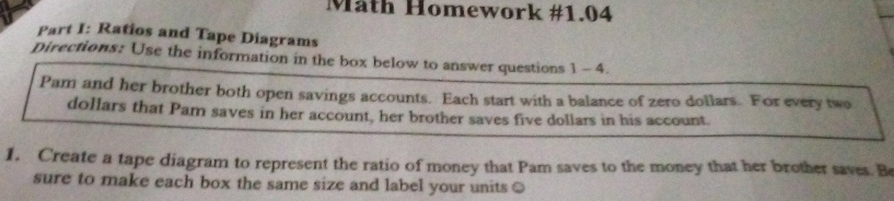 Mäth Homework #1.04 
Part I: Ratios and Tape Diagrams 
Directions: Use the information in the box below to answer questions 1- 4. 
Pam and her brother both open savings accounts. Each start with a balance of zero dollars. For every two
dollars that Pam saves in her account, her brother saves five dollars in his account. 
1. Create a tape diagram to represent the ratio of money that Pam saves to the money that her brother saves. Be 
sure to make each box the same size and label your units ○