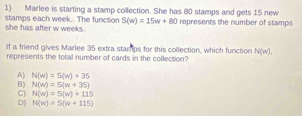 Marlee is starting a stamp collection. She has 80 stamps and gets 15 new
stamps each week.. The function S(w)=15w+80 represents the number of stamps
she has after w weeks.
If a friend gives Marlee 35 extra stamps for this collection, which function N(w), 
represents the total number of cards in the collection?
A) N(w)=S(w)+35
B) N(w)=S(w+35)
C) N(w)=S(w)+115
D) N(w)=S(w+115)