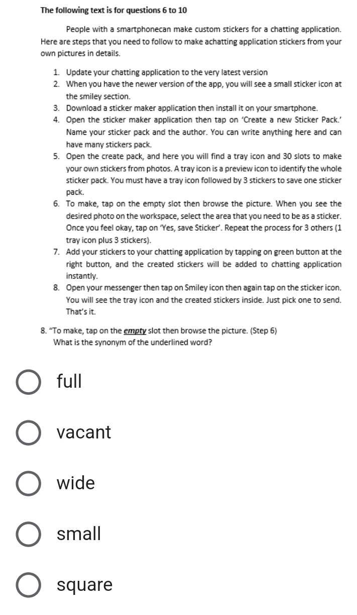 The following text is for questions 6 to 10
People with a smartphonecan make custom stickers for a chatting application.
Here are steps that you need to follow to make achatting application stickers from your
own pictures in details.
1. Update your chatting application to the very latest version
2. When you have the newer version of the app, you will see a small sticker icon at
the smiley section.
3. Download a sticker maker application then install it on your smartphone.
4. Open the sticker maker application then tap on ‘Create a new Sticker Pack.’
Name your sticker pack and the author. You can write anything here and can
have many stickers pack.
5. Open the create pack, and here you will find a tray icon and 30 slots to make
your own stickers from photos. A tray icon is a preview icon to identify the whole
sticker pack. You must have a tray icon followed by 3 stickers to save one sticker
pack.
6. To make, tap on the empty slot then browse the picture. When you see the
desired photo on the workspace, select the area that you need to be as a sticker.
Once you feel okay, tap on ‘Yes, save Sticker’. Repeat the process for 3 others (1
tray icon plus 3 stickers).
7. Add your stickers to your chatting application by tapping on green button at the
right button, and the created stickers will be added to chatting application
instantly.
8. Open your messenger then tap on Smiley icon then again tap on the sticker icon.
You will see the tray icon and the created stickers inside. Just pick one to send.
That's it.
8. “To make, tap on the empty slot then browse the picture. (Step 6)
What is the synonym of the underlined word?
full
vacant
wide
small
square