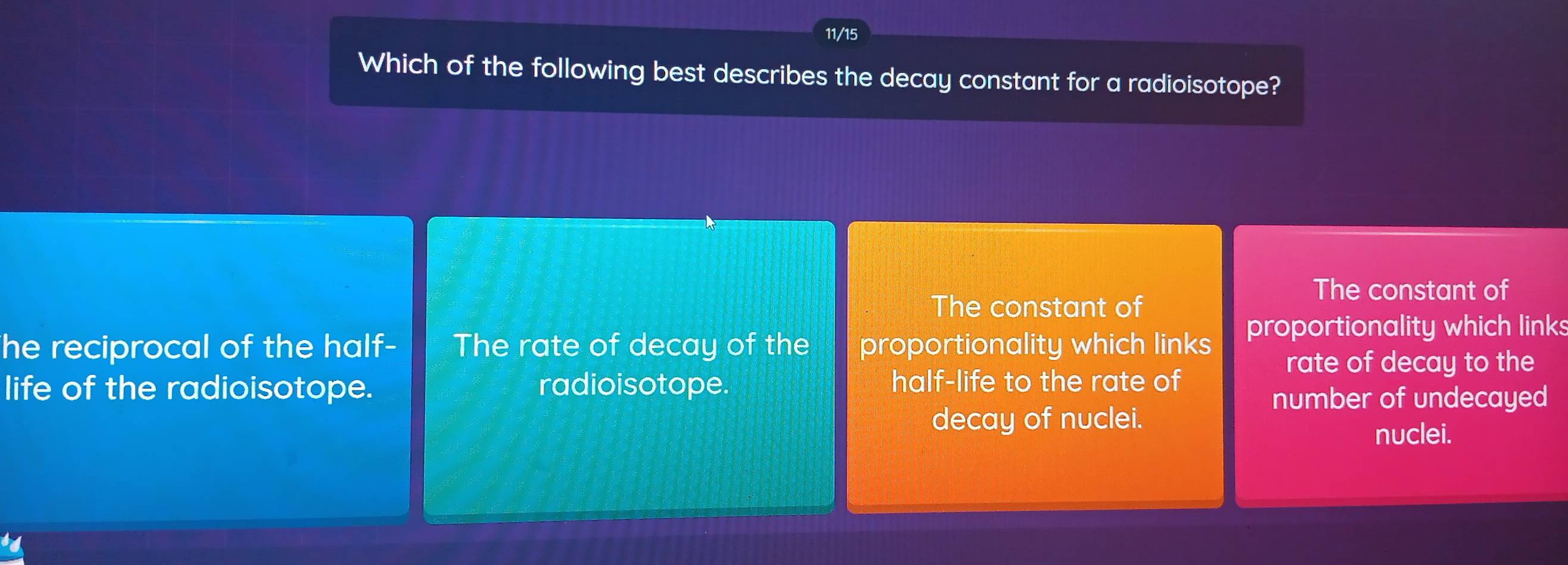 11/15
Which of the following best describes the decay constant for a radioisotope?
The constant of
The constant of
he reciprocal of the half- The rate of decay of the proportionality which links proportionality which links
rate of decay to the
life of the radioisotope. radioisotope. half-life to the rate of
number of undecayed
decay of nuclei.
nuclei.