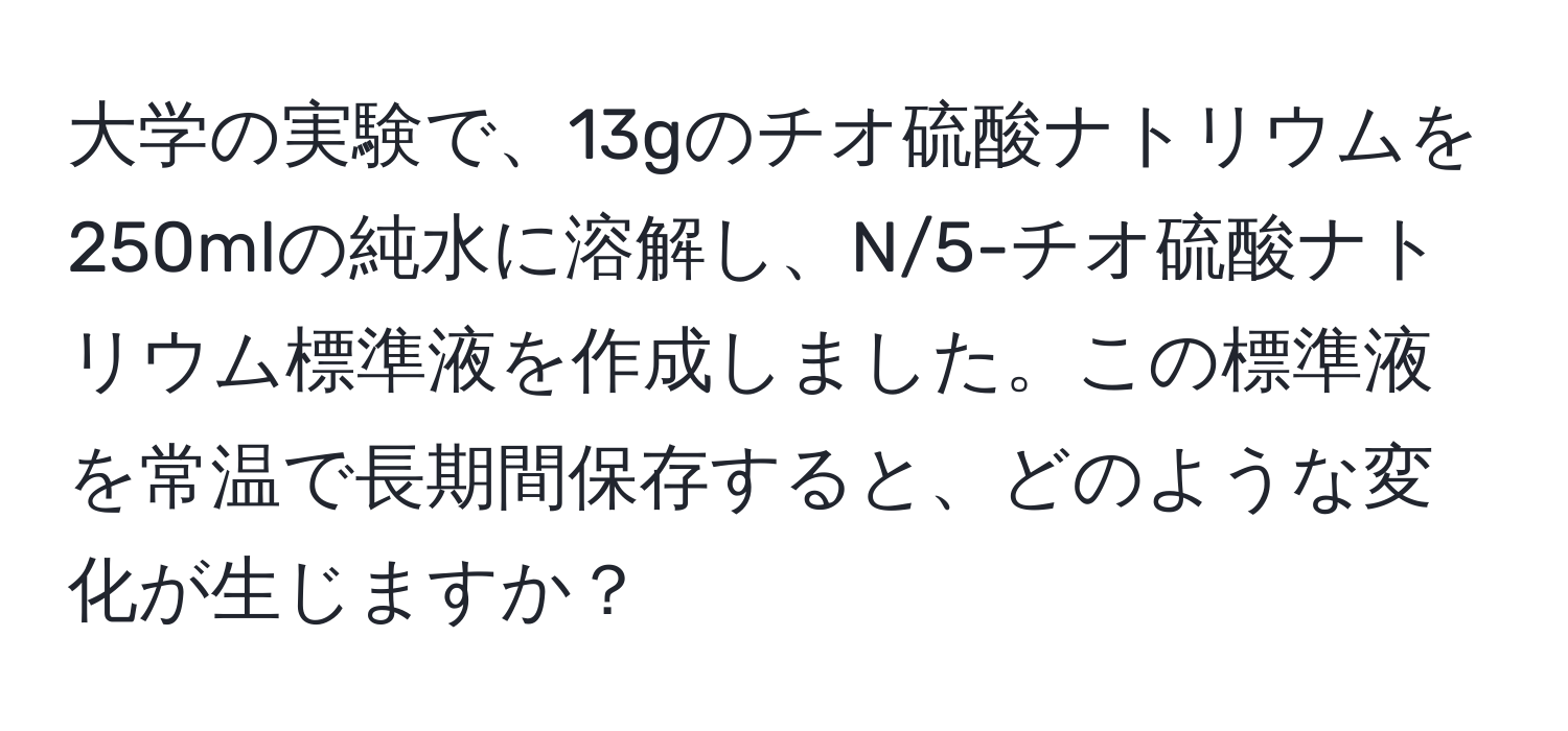 大学の実験で、13gのチオ硫酸ナトリウムを250mlの純水に溶解し、N/5-チオ硫酸ナトリウム標準液を作成しました。この標準液を常温で長期間保存すると、どのような変化が生じますか？