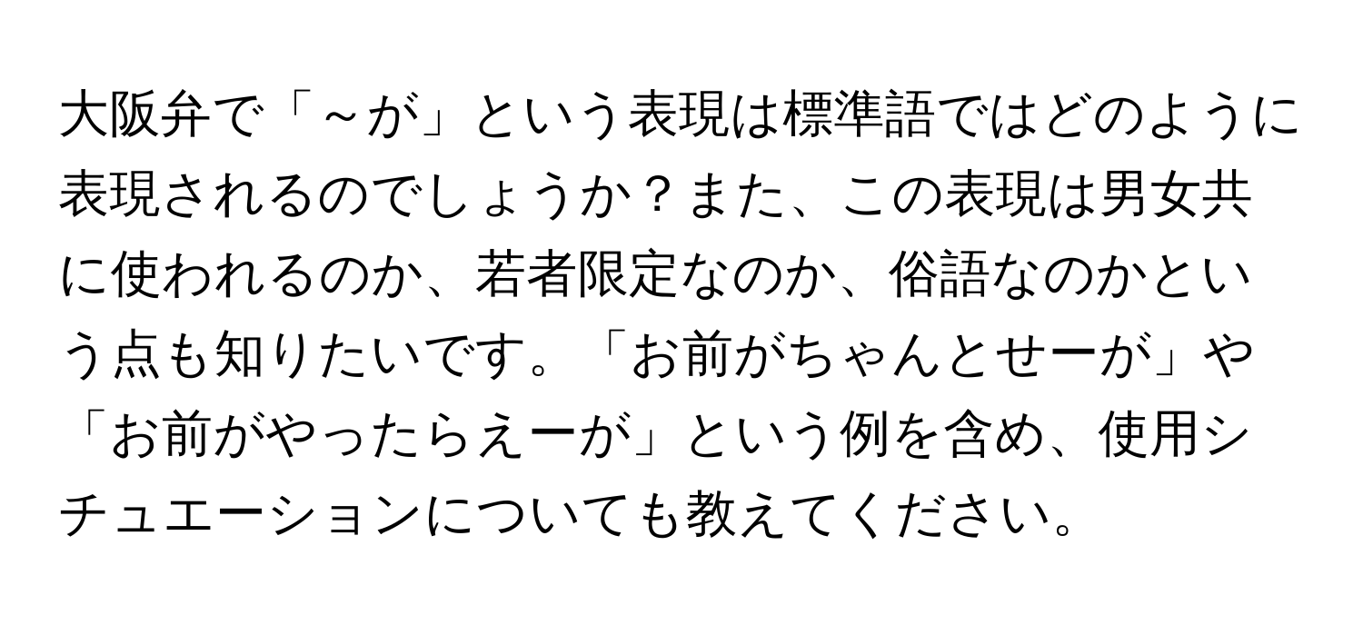 大阪弁で「～が」という表現は標準語ではどのように表現されるのでしょうか？また、この表現は男女共に使われるのか、若者限定なのか、俗語なのかという点も知りたいです。「お前がちゃんとせーが」や「お前がやったらえーが」という例を含め、使用シチュエーションについても教えてください。