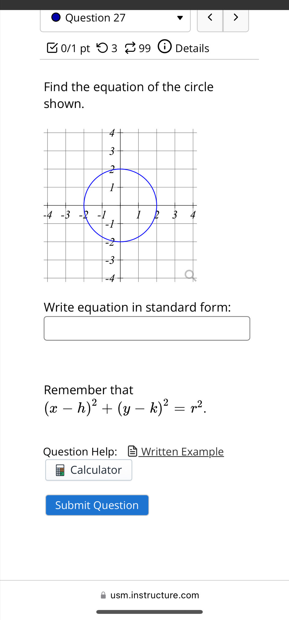 < > 
0/1 pt つ 3 99 ⓘ Details 
Find the equation of the circle 
shown. 
Write equation in standard form: 
Remember that
(x-h)^2+(y-k)^2=r^2. 
Question Help: Written Example 
Calculator 
Submit Question 
usm.instructure.com