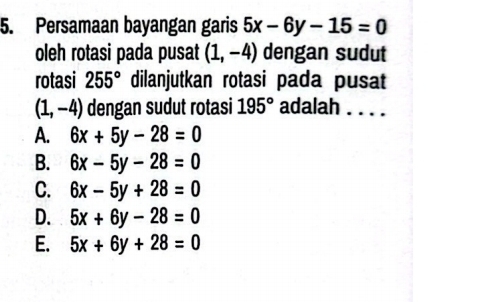 Persamaan bayangan garis 5x-6y-15=0
oleh rotasi pada pusat (1,-4) dengan sudut
rotasi 255° dilanjutkan rotasi pada pusat
(1,-4) dengan sudut rotasi 195° adalah . . . .
A. 6x+5y-28=0
B. 6x-5y-28=0
C. 6x-5y+28=0
D. 5x+6y-28=0
E. 5x+6y+28=0