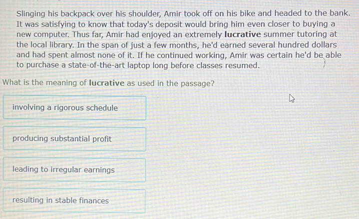 Slinging his backpack over his shoulder, Amir took off on his bike and headed to the bank.
It was satisfying to know that today's deposit would bring him even closer to buying a
new computer. Thus far, Amir had enjoyed an extremely lucrative summer tutoring at
the local library. In the span of just a few months, he'd earned several hundred dollars
and had spent almost none of it. If he continued working, Amir was certain he'd be able
to purchase a state-of-the-art laptop long before classes resumed.
What is the meaning of lucrative as used in the passage?
involving a rigorous schedule
producing substantial profit
leading to irregular earnings
resulting in stable finances