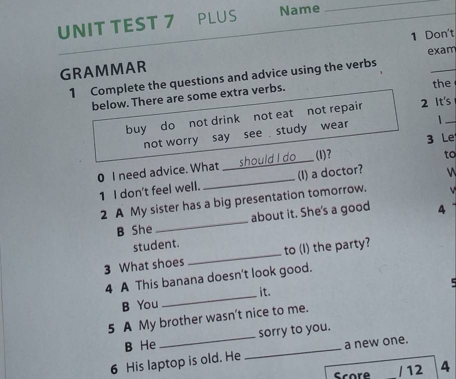 UNIT TEST 7 PLUS Name_ 
_ 
_ 
1 Don't 
exam 
GRAMMAR 
_ 
1 Complete the questions and advice using the verbs 
below. There are some extra verbs. 
the 
buy do not drink not eat not repair 2 It's 
not worry say see study wear 
3 Le 
0 I need advice. What ___ should I do ___(I)? 
to 
1 I don't feel well. _(I) a doctor? 


2 A My sister has a big presentation tomorrow. 
V 
B She _about it. She's a good 
4 
student. 
3 What shoes _to (I) the party? 
_ 
4 A This banana doesn't look good. 
it. 
B You 
5 A My brother wasn't nice to me. 
B He _sorry to you. 
6 His laptop is old. He _a new one. 
Score / 12 4