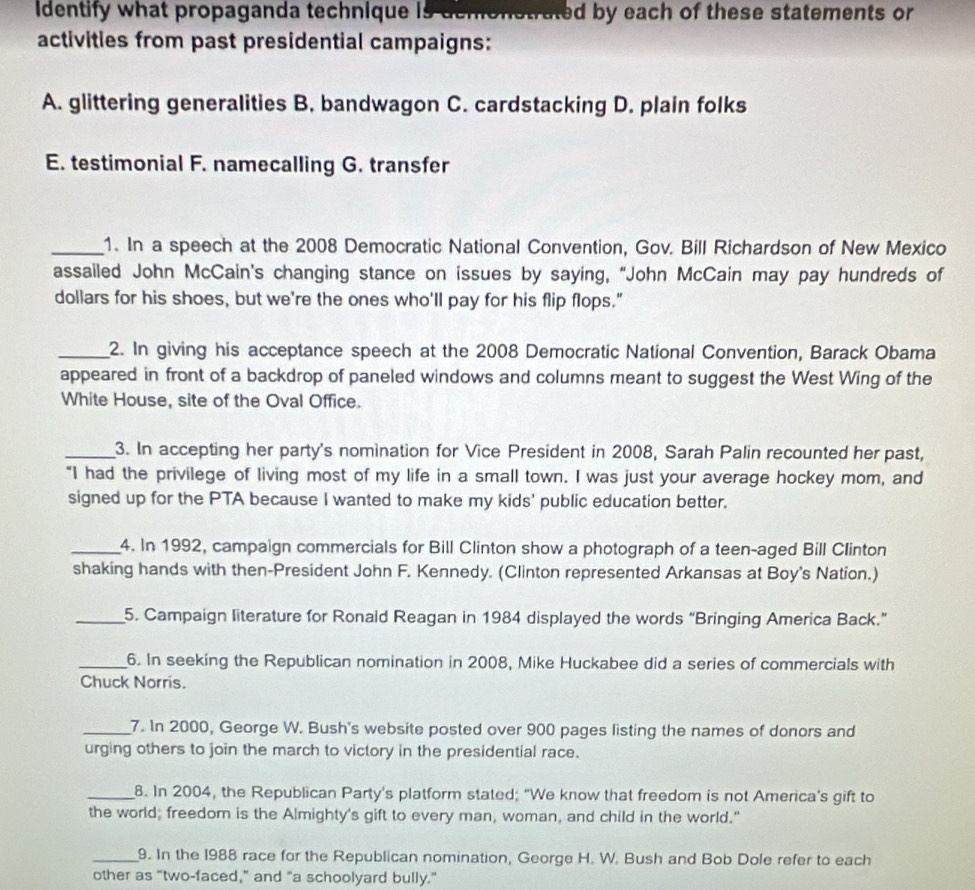 Identify what propaganda technique is demonstrated by each of these statements or
activities from past presidential campaigns:
A. glittering generalities B. bandwagon C. cardstacking D. plain folks
E. testimonial F. namecalling G. transfer
_1. In a speech at the 2008 Democratic National Convention, Gov. Bill Richardson of New Mexico
assailed John McCain's changing stance on issues by saying, "John McCain may pay hundreds of
dollars for his shoes, but we're the ones who'll pay for his flip flops."
_2. In giving his acceptance speech at the 2008 Democratic National Convention, Barack Obama
appeared in front of a backdrop of paneled windows and columns meant to suggest the West Wing of the
White House, site of the Oval Office.
_3. In accepting her party's nomination for Vice President in 2008, Sarah Palin recounted her past,
“I had the privilege of living most of my life in a small town. I was just your average hockey mom, and
signed up for the PTA because I wanted to make my kids' public education better.
_4. In 1992, campaign commercials for Bill Clinton show a photograph of a teen-aged Bill Clinton
shaking hands with then-President John F. Kennedy. (Clinton represented Arkansas at Boy's Nation.)
_5. Campaign literature for Ronald Reagan in 1984 displayed the words “Bringing America Back.”
_6. In seeking the Republican nomination in 2008, Mike Huckabee did a series of commercials with
Chuck Norris.
_7. In 2000, George W. Bush's website posted over 900 pages listing the names of donors and
urging others to join the march to victory in the presidential race.
_8. In 2004, the Republican Party's platform stated; “We know that freedom is not America's gift to
the world; freedom is the Almighty's gift to every man, woman, and child in the world."
_9. In the 1988 race for the Republican nomination, George H. W. Bush and Bob Dole refer to each
other as "two-faced," and “a schoolyard bully."