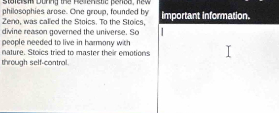 stoleish During the Hellenistic period, new 
philosophies arose. One group, founded by 
Zeno, was called the Stoics. To the Stoics, important information. 
divine reason governed the universe. So 
people needed to live in harmony with 
nature. Stoics tried to master their emotions 
through self-control.