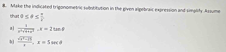 Make the indicated trigonometric substitution in the given algebraic expression and simplify. Assume
that 0≤ θ ≤  π /2 . 
a)  1/x^2sqrt(4+x^2) , x=2tan θ
b)  (sqrt(x^2-25))/x , x=5sec θ