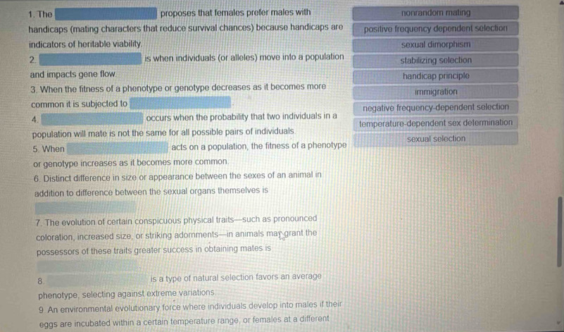 The proposes that females prefer males with nonrandor mating
handicaps (mating characters that reduce survival chances) because handicaps are positive frequency dependent selection
indicators of heritable viability. sexual dimorphism
2. is when individuals (or alleles) move into a population stabilizing selection
and impacts gene flow handicap principle
3. When the fitness of a phenotype or genotype decreases as it becomes more immigration
common it is subjected to
4. occurs when the probability that two individuals in a negative frequency-dependent selection
population will mate is not the same for all possible pairs of individuals. temperature-dependent sex determination
5. When acts on a population, the fitness of a phenotype sexual selection
or genotype increases as it becomes more common.
6. Distinct difference in size or appearance between the sexes of an animal in
addition to difference between the sexual organs themselves is
7. The evolution of certain conspicuous physical traits—such as pronounced
coloration, increased size, or striking adornments—in animals may grant the
possessors of these traits greater success in obtaining mates is
8. is a type of natural selection favors an average
phenotype, selecting against extreme variations.
9. An environmental evolutionary force where individuals develop into males if their
eggs are incubated within a certain temperature range, or females at a different