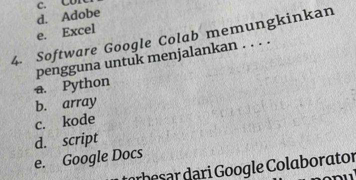 c. Con
d. Adobe
e. Excel
4. Software Google Colab memungkinkan
pengguna untuk menjalankan . . . .
a. Python
b. array
c. kode
d. script
e. Google Docs
be ar ari oogle Colaborator