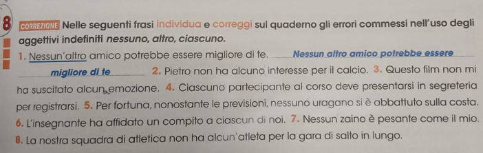 Nelle seguenti frasi individua e correggi sul quaderno gli errori commessi nell’uso degli 
aggettivi indefiniti nessuno, altro, ciascuno. 
1. Nessun’altro amico potrebbe essere migliore di te. ___ Nessun altro amico potrebbe essere 
migliore di te 2. Pietro non ha alcuno interesse per il calcio. 3. Questo film non mi 
ha suscitato alcun emozione. 4. Ciascuno partecipante al corso deve presentarsi in segreteria 
per registrarsi. 5. Per fortuna, nonostante le previsioni, nessuno uragano siè abbattuto sulla costa. 
6. L'insegnante ha affidato un compito a ciascun di noi. 7. Nessun zaino è pesante come il mio. 
8. La nostra squadra di atletica non ha alcun'atleta per la gara di salto in lungo.