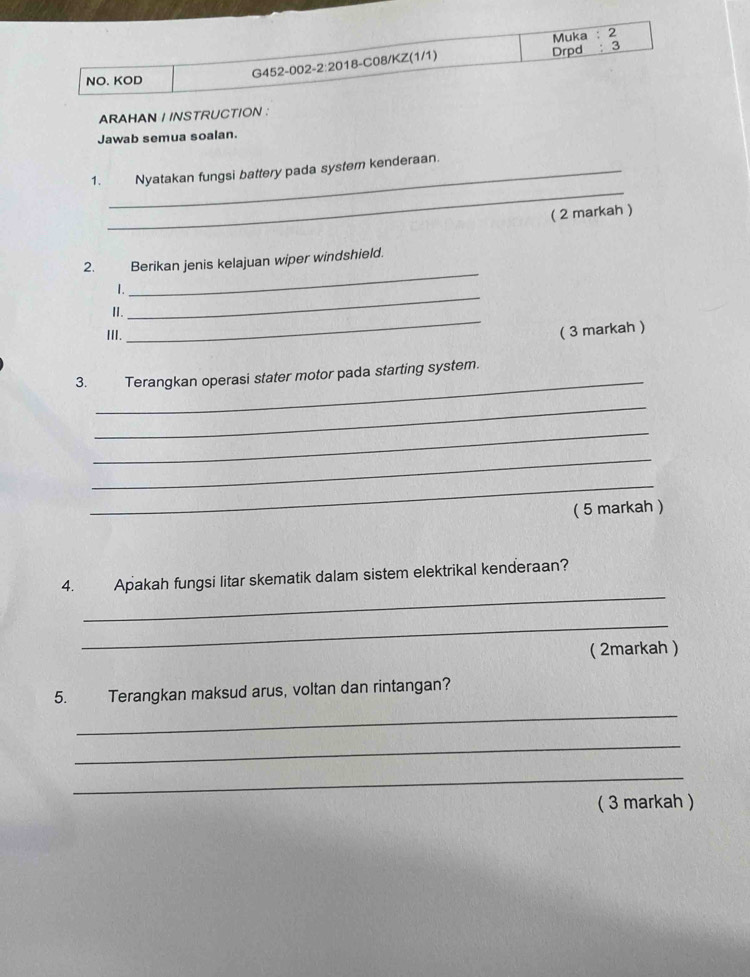 Muka : 2 
NO. KOD G452-002- 2:20 18-C08/KZ(1/1) 
Drpd : 3 
ARAHAN / INSTRUCTION : 
Jawab semua soalan. 
_ 
1. Nyatakan fungsi battery pada system kenderaan. 
( 2 markah ) 
_ 
2. Berikan jenis kelajuan wiper windshield. 
_ 
1. 
_ 
II. 
III. 
( 3 markah ) 
_ 
3. Terangkan operasi stater motor pada starting system. 
_ 
_ 
_ 
_ 
( 5 markah ) 
_ 
4. Apakah fungsi litar skematik dalam sistem elektrikal kenderaan? 
_ 
( 2markah ) 
5. Terangkan maksud arus, voltan dan rintangan? 
_ 
_ 
_ 
( 3 markah )