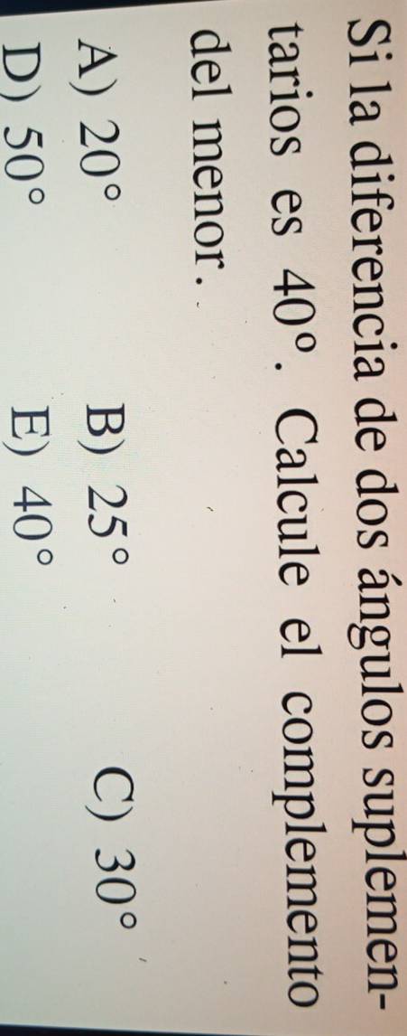 Si la diferencia de dos ángulos suplemen-
tarios es 40°. Calcule el complemento
del menor.
A) 20° B) 25° C) 30°
D) 50° E) 40°