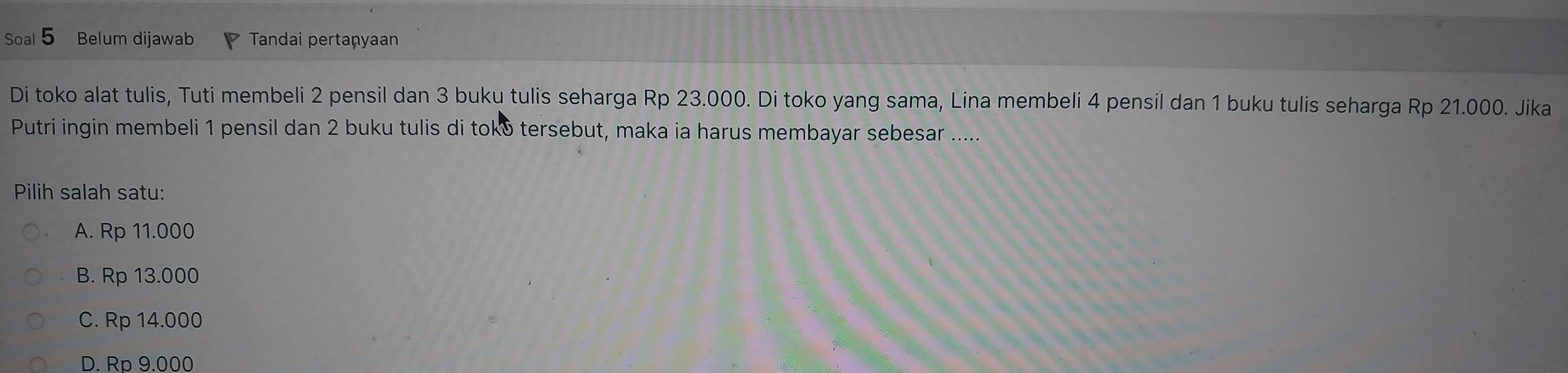 Soal Belum dijawab Tandai pertaņyaan
Di toko alat tulis, Tuti membeli 2 pensil dan 3 buku tulis seharga Rp 23.000. Di toko yang sama, Lina membeli 4 pensil dan 1 buku tulis seharga Rp 21.000. Jika
Putri ingin membeli 1 pensil dan 2 buku tulis di toko tersebut, maka ia harus membayar sebesar .....
Pilih salah satu:
A. Rp 11.000
B. Rp 13.000
C. Rp 14.000
D. Rp 9.000