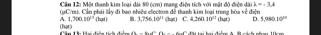 Một thanh kim loại dài 80 (cm) mang điện tích với mật độ điện dài lambda =-3,4
(μC/m). Cần phải lấy đi bao nhiêu electron để thanh kim loại trung hòa về điện
A. 1,700.10^(13) (hat) B. 3,756.10^(11) (hat) C. 4,260.10^(12)(hat) D. 5,980.10^(10)
(hạt)
Câu 13: Hai điện tích điểm O_3-8_11COu_2-_-6_11C đặt tại hai điểm A. B cách nhau 10cm