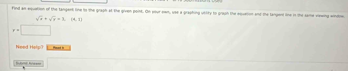 Find an equation of the tangent line to the graph at the given point. On your own, use a graphing utility to graph the equation and the tangent line in the same viewing window.
sqrt(x)+sqrt(y)=3,(4,1)
y=
Need Help? Read II 
Submit Answer