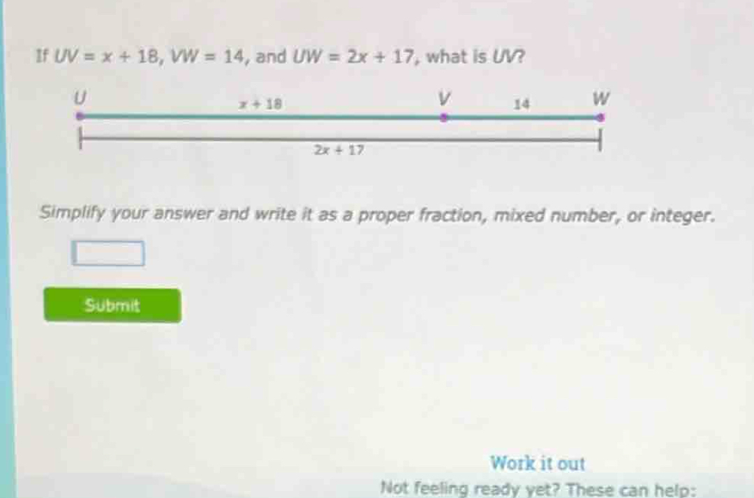 If UV=x+18,VW=14 , and UW=2x+17 , what is UV?
Simplify your answer and write it as a proper fraction, mixed number, or integer.
Submit
Work it out
Not feeling ready yet? These can help: